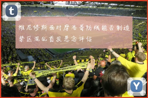 维尼修斯面对摩洛哥防线能否制造禁区混乱首发悬念评估