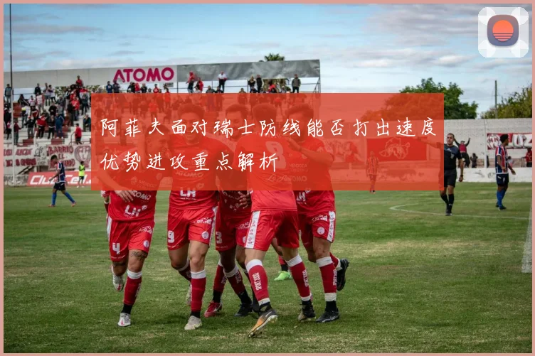 阿菲夫面对瑞士防线能否打出速度优势进攻重点解析
