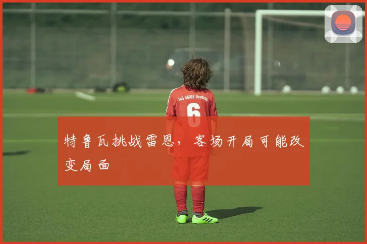 特鲁瓦挑战雷恩,客场开局可能改变局面