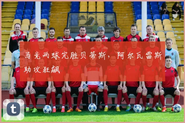 马竞两球完胜贝蒂斯，阿尔瓦雷斯助攻狂飙