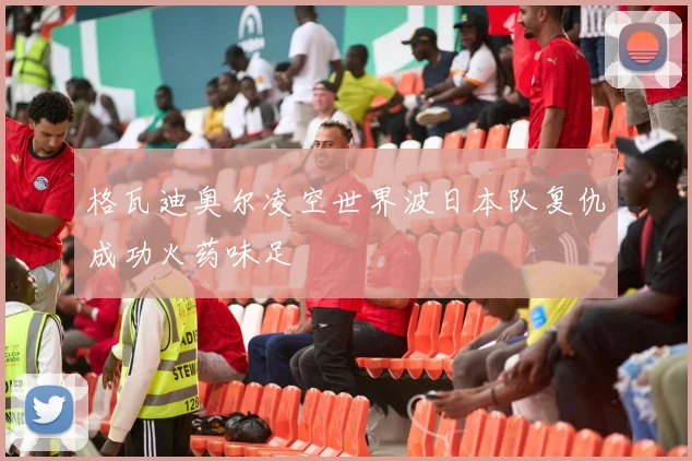 格瓦迪奥尔凌空世界波日本队复仇成功火药味足
