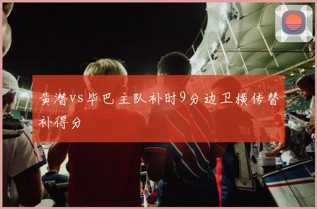黄潜vs毕巴主队补时9分边卫横传替补得分