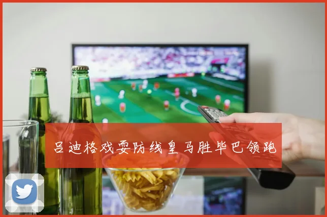 吕迪格戏耍防线皇马胜毕巴领跑