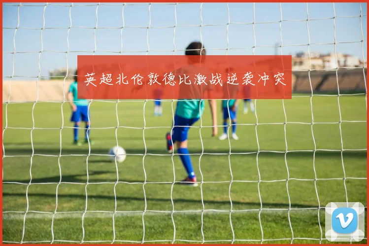 英超北伦敦德比激战逆袭冲突