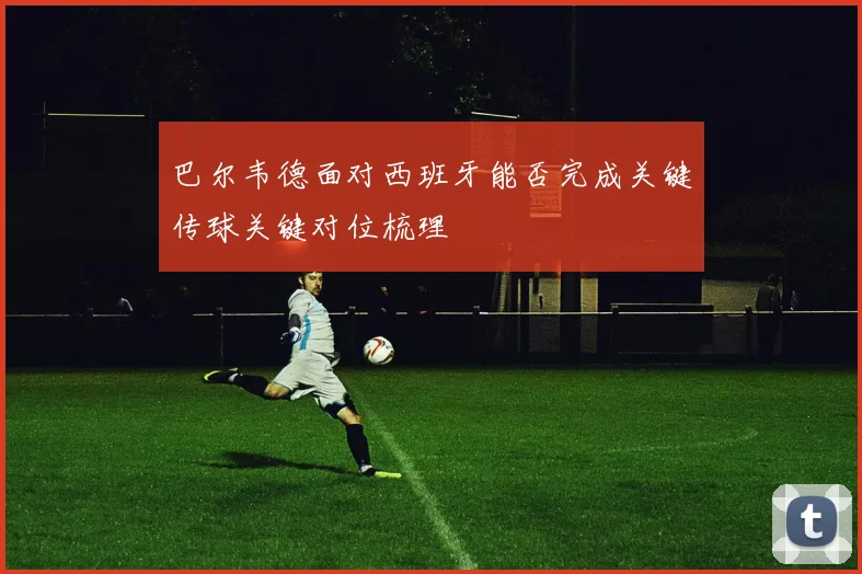 巴尔韦德面对西班牙能否完成关键传球关键对位梳理