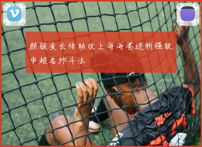 颜骏凌长传助攻上海海港连斩强敌中超名帅斗法