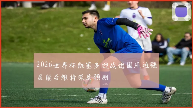 2026世界杯凯塞多迎战德国压迫强度能否维持深度预测