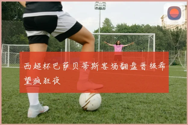 西超杯巴萨贝蒂斯客场翻盘晋级希望疯狂夜