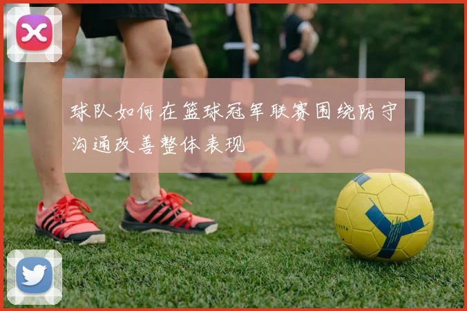 球队如何在篮球冠军联赛围绕防守沟通改善整体表现