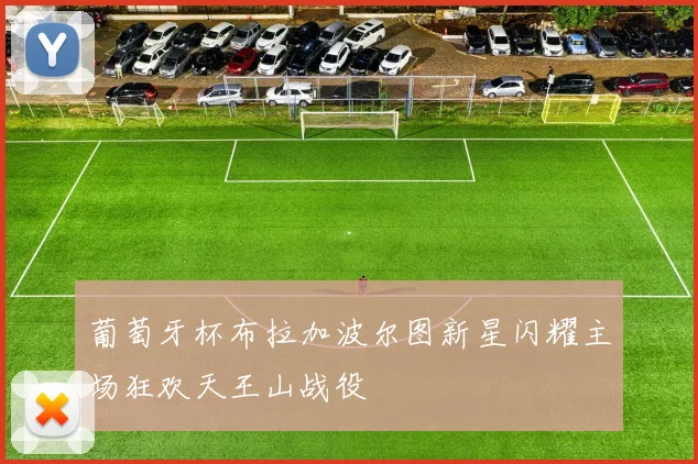 葡萄牙杯布拉加波尔图新星闪耀主场狂欢天王山战役
