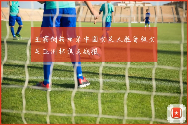 王霜倒钩绝杀中国女足大胜晋级女足亚洲杯焦点战报