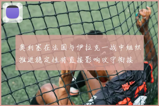 奥利塞在法国与伊拉克一战中组织推进稳定性将直接影响攻守衔接