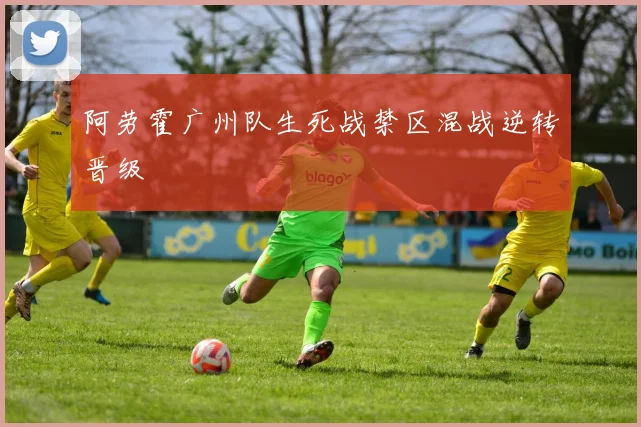 阿劳霍广州队生死战禁区混战逆转晋级