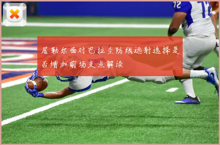居勒尔面对巴拉圭防线远射选择是否增加前场支点解读