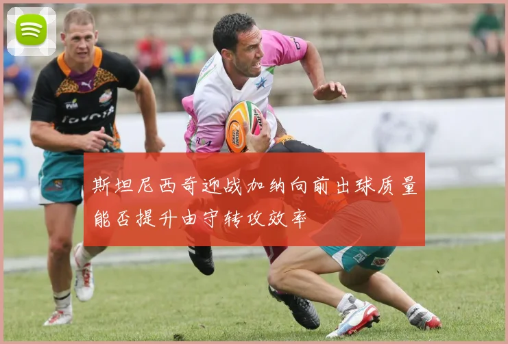 斯坦尼西奇迎战加纳向前出球质量能否提升由守转攻效率
