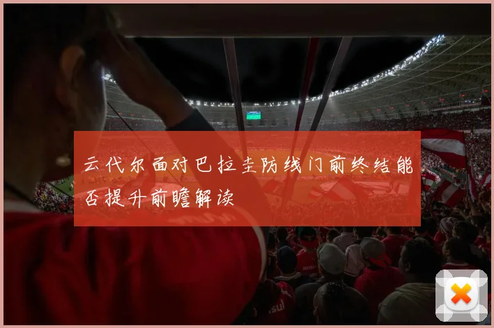 云代尔面对巴拉圭防线门前终结能否提升前瞻解读