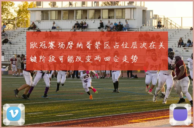 欧冠赛场摩纳哥禁区占位层次在关键阶段可能改变两回合走势