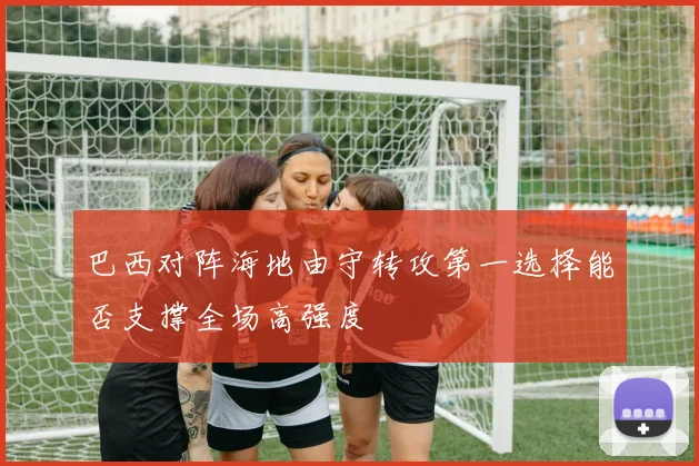 巴西对阵海地由守转攻第一选择能否支撑全场高强度