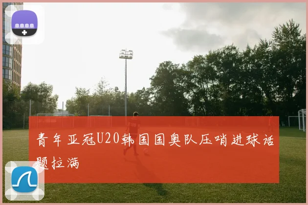 青年亚冠U20韩国国奥队压哨进球话题拉满