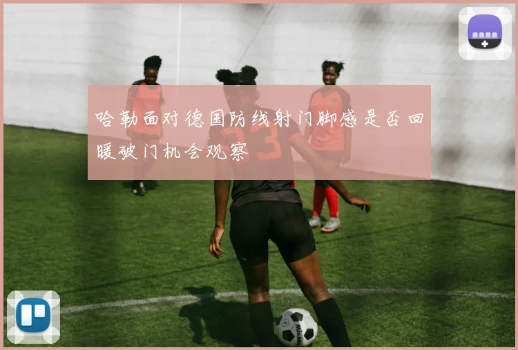 哈勒面对德国防线射门脚感是否回暖破门机会观察