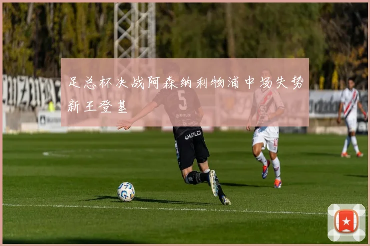 足总杯决战阿森纳利物浦中场失势新王登基