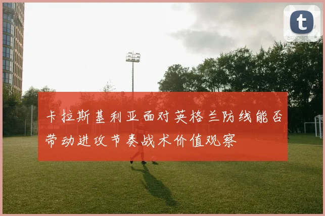 卡拉斯基利亚面对英格兰防线能否带动进攻节奏战术价值观察