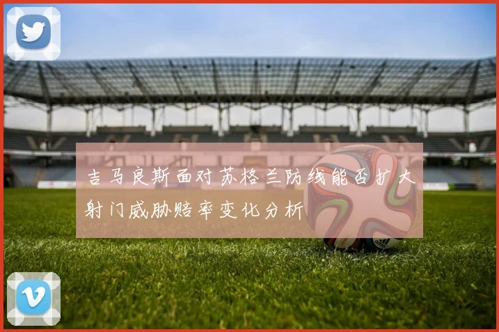 吉马良斯面对苏格兰防线能否扩大射门威胁赔率变化分析