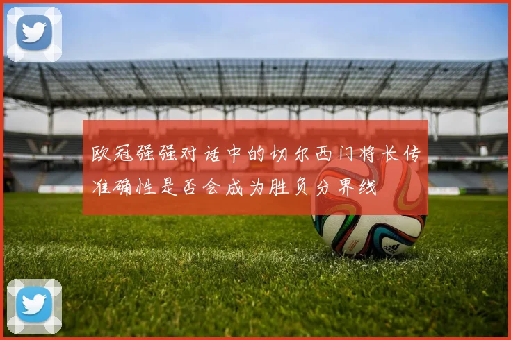 欧冠强强对话中的切尔西门将长传准确性是否会成为胜负分界线