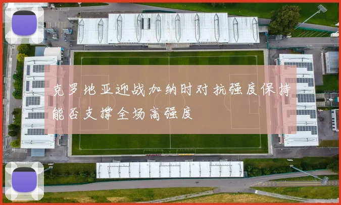 克罗地亚迎战加纳时对抗强度保持能否支撑全场高强度