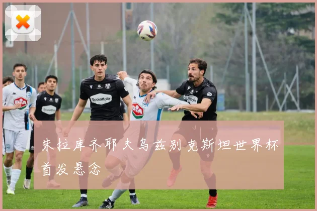 朱拉库齐耶夫乌兹别克斯坦世界杯首发悬念