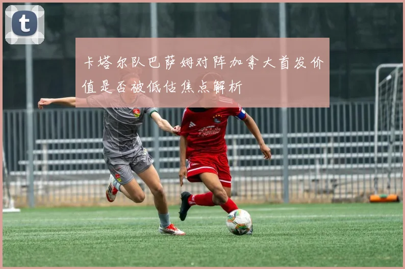 卡塔尔队巴萨姆对阵加拿大首发价值是否被低估焦点解析