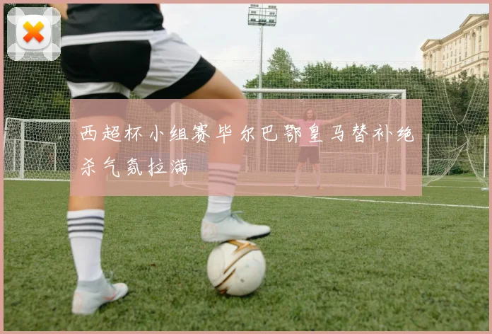 西超杯小组赛毕尔巴鄂皇马替补绝杀气氛拉满