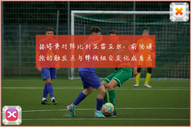 赫塔费对阵比利亚雷亚尔,前场逼抢的触发点与锋线组合变化成看点