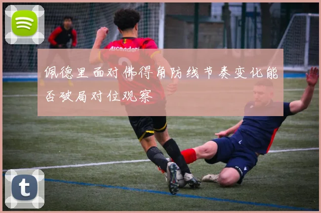 佩德里面对佛得角防线节奏变化能否破局对位观察