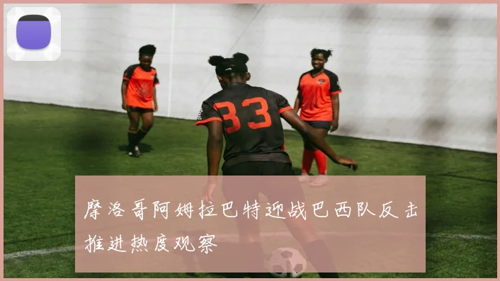 摩洛哥阿姆拉巴特迎战巴西队反击推进热度观察