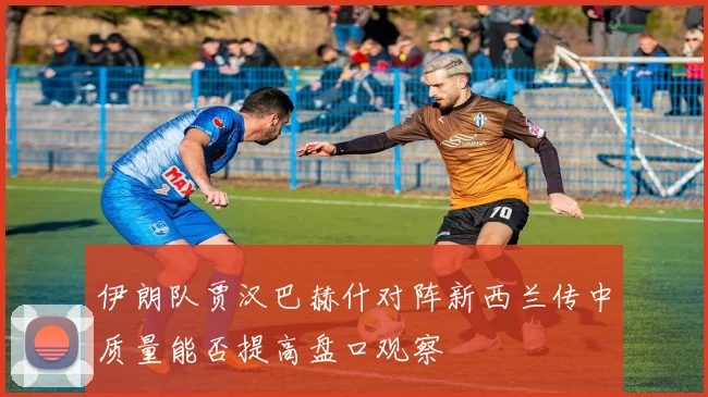 伊朗队贾汉巴赫什对阵新西兰传中质量能否提高盘口观察