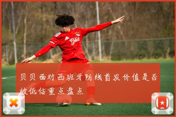 贝贝面对西班牙防线首发价值是否被低估重点盘点