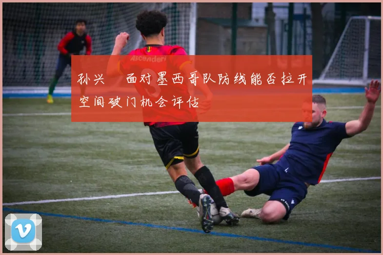 孙兴慜面对墨西哥队防线能否拉开空间破门机会评估