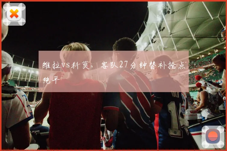 维拉vs科莫,客队27分钟替补抢点绝平