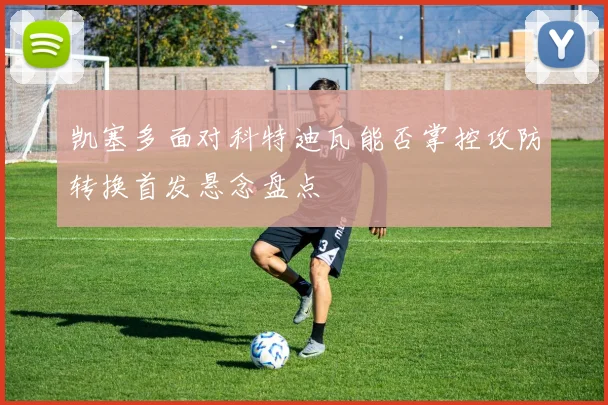 凯塞多面对科特迪瓦能否掌控攻防转换首发悬念盘点