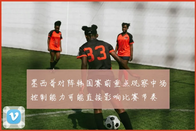 墨西哥对阵韩国赛前重点观察中场控制能力可能直接影响比赛节奏
