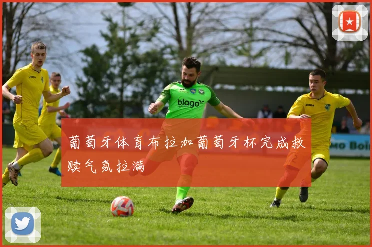 葡萄牙体育布拉加葡萄牙杯完成救赎气氛拉满