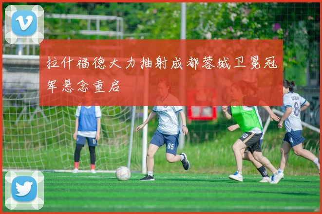 拉什福德大力抽射成都蓉城卫冕冠军悬念重启